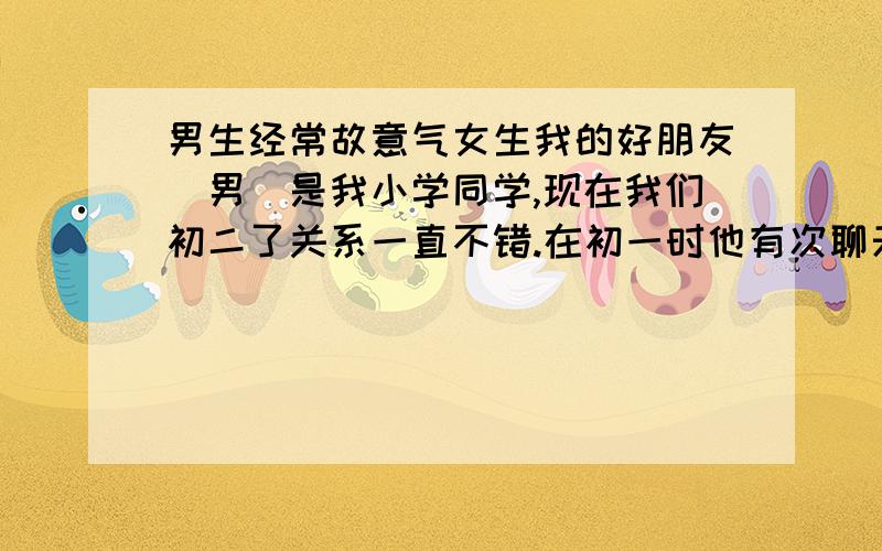 男生经常故意气女生我的好朋友（男）是我小学同学,现在我们初二了关系一直不错.在初一时他有次聊天时突然说他挺喜欢我的但不是那种喜欢,我说我要减肥是他还说他好小胖我这种的刚好