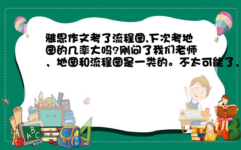 雅思作文考了流程图,下次考地图的几率大吗?刚问了我们老师，地图和流程图是一类的。不太可能了，几乎不可能了。