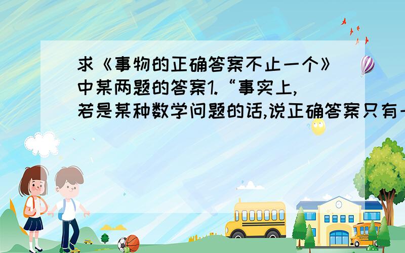 求《事物的正确答案不止一个》中某两题的答案1.“事实上,若是某种数学问题的话,说正确答案只有一个是对的.麻烦的是,生活中大部分食物并不像某种数学问题那样.”你是如何理解这句话的