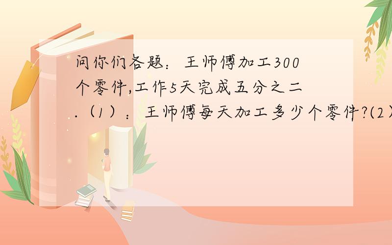 问你们各题：王师傅加工300个零件,工作5天完成五分之二.（1）：王师傅每天加工多少个零件?(2）：照这样计算,王师傅要多少天才能加工完这批零件?