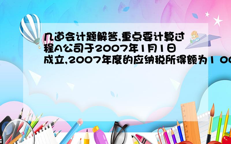 几道会计题解答,重点要计算过程A公司于2007年1月1日成立,2007年度的应纳税所得额为1 000万元,2007年度发生的可抵扣暂时性差异为100万元,应纳税暂时性差异为200万元.1．假设2007年及以后各期所