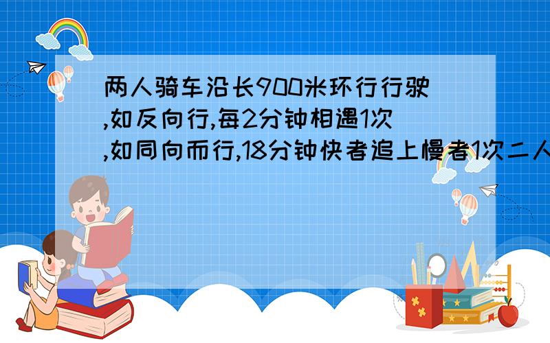 两人骑车沿长900米环行行驶,如反向行,每2分钟相遇1次,如同向而行,18分钟快者追上慢者1次二人骑车速度分别是多少