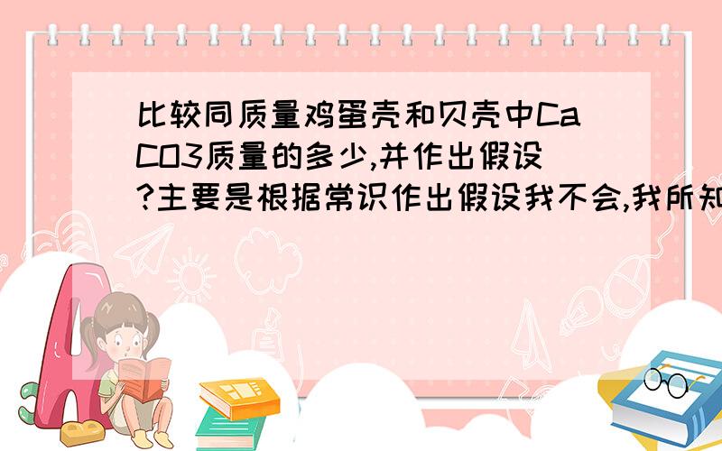 比较同质量鸡蛋壳和贝壳中CaCO3质量的多少,并作出假设?主要是根据常识作出假设我不会,我所知道的常识就是这两种东西的主要成分都是CaCO3,而且含量都很高,所以不知道应该怎么作假设.提出