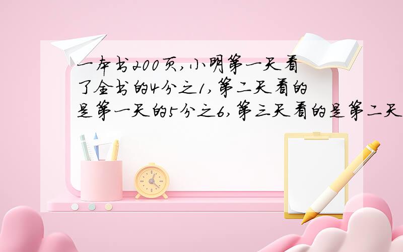 一本书200页,小明第一天看了全书的4分之1,第二天看的是第一天的5分之6,第三天看的是第二天的3分之2,第三看了多少页,还剩多少页没看?