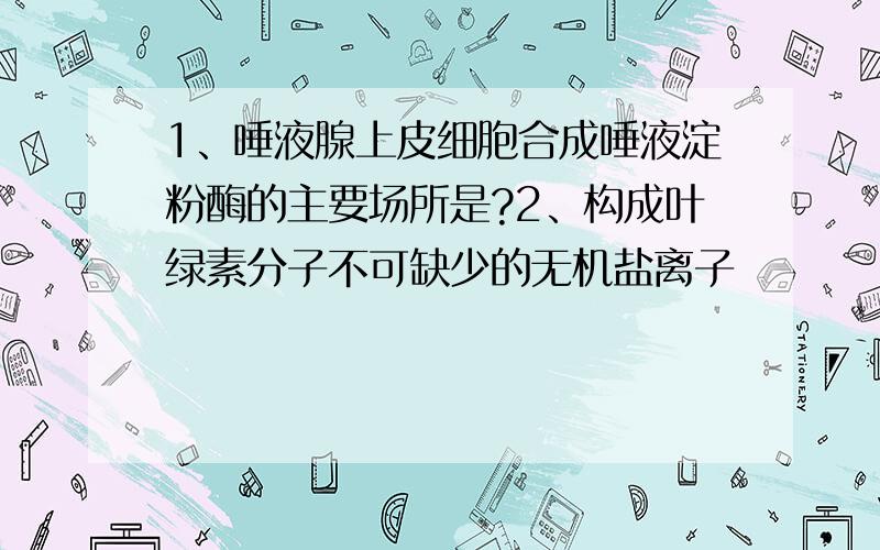 1、唾液腺上皮细胞合成唾液淀粉酶的主要场所是?2、构成叶绿素分子不可缺少的无机盐离子