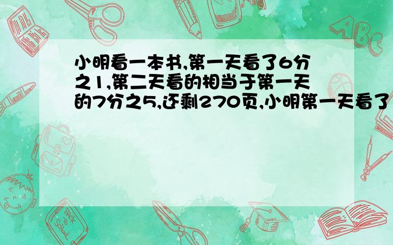 小明看一本书,第一天看了6分之1,第二天看的相当于第一天的7分之5,还剩270页,小明第一天看了多少页?