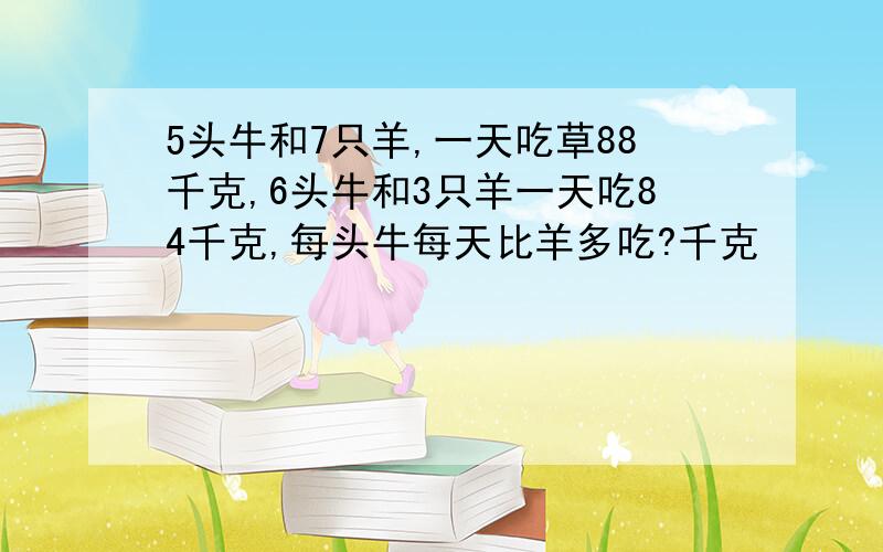 5头牛和7只羊,一天吃草88千克,6头牛和3只羊一天吃84千克,每头牛每天比羊多吃?千克