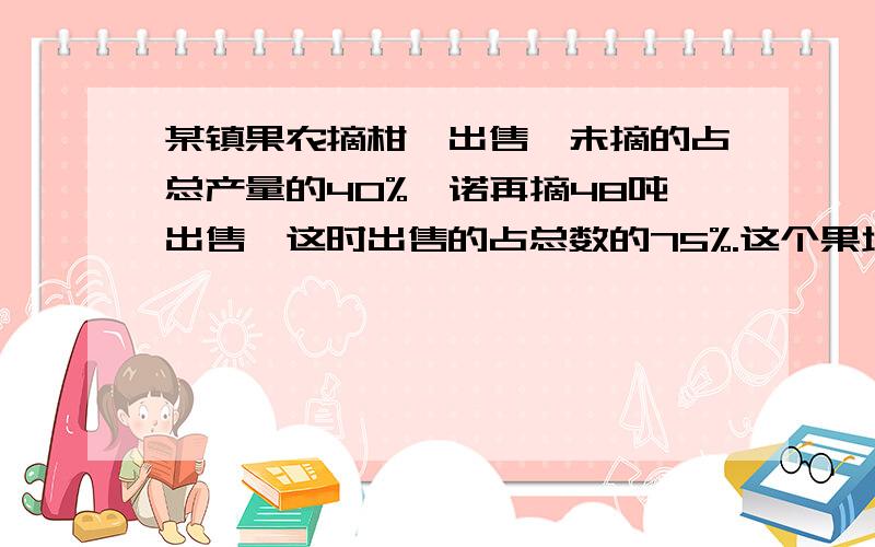 某镇果农摘柑桔出售,未摘的占总产量的40%,诺再摘48吨出售,这时出售的占总数的75%.这个果场的柑桔产量有多少吨