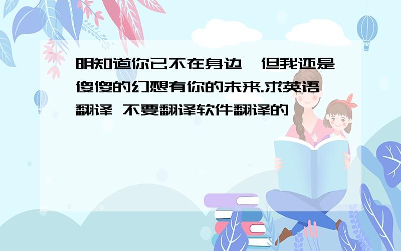 明知道你已不在身边,但我还是傻傻的幻想有你的未来.求英语翻译 不要翻译软件翻译的