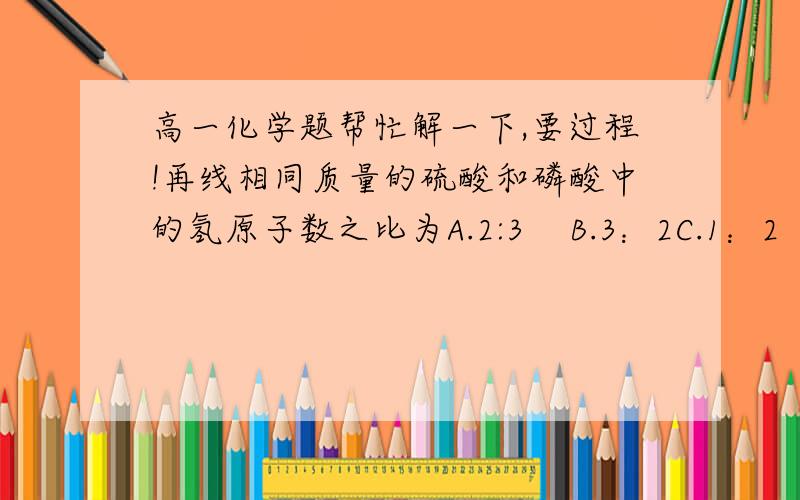 高一化学题帮忙解一下,要过程!再线相同质量的硫酸和磷酸中的氢原子数之比为A.2:3    B.3：2C.1：2    D.2：1