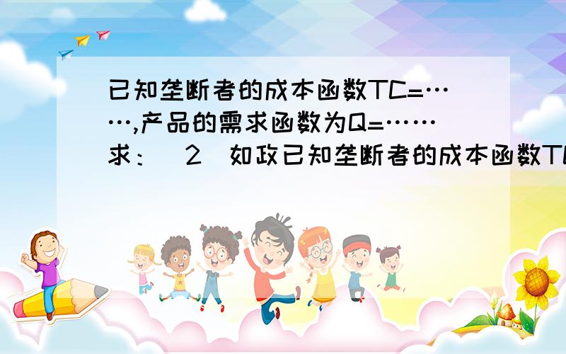 已知垄断者的成本函数TC=……,产品的需求函数为Q=……求：（2）如政已知垄断者的成本函数TC=……,产品的需求函数为Q=……求：（2）如政府想使其增加产量到完全竞争行业可能达到的产量