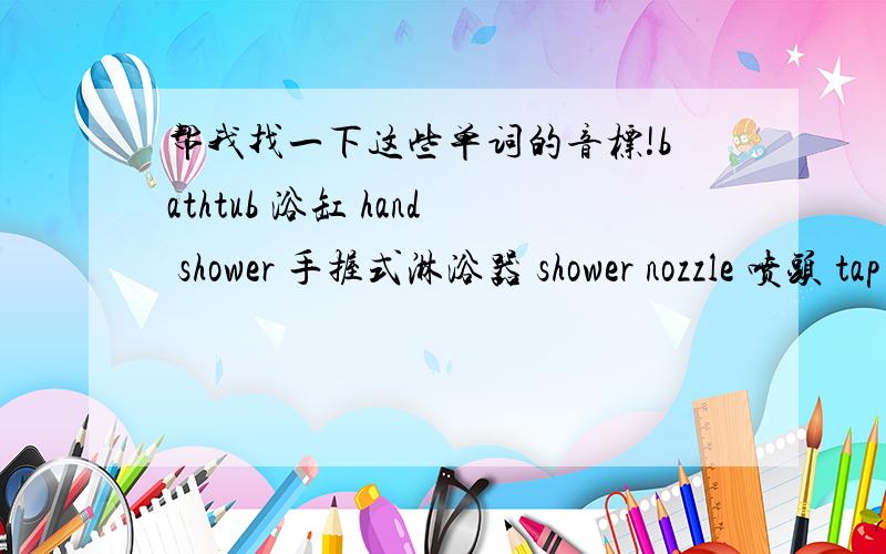 帮我找一下这些单词的音标!bathtub 浴缸 hand shower 手握式淋浴器 shower nozzle 喷头 tap faucet 水龙头 plastic curtain 防水浴帘 shower cap 浴帽 bath slipper 洗澡用拖鞋 bath mat 防滑垫 towel hanger/holder 毛巾架