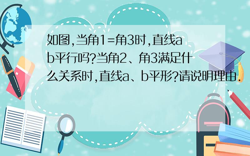 如图,当角1=角3时,直线ab平行吗?当角2、角3满足什么关系时,直线a、b平形?请说明理由.