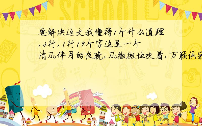 要解决这文我懂得1个什么道理,2行,1行19个字这是一个清风伴月的夜晚,风微微地吹着,万籁俱寂,显出一片静谧温馨.我借着微黄的灯光,靠在窗旁,正细细地阅读着一篇文章——《再塑生命》.此