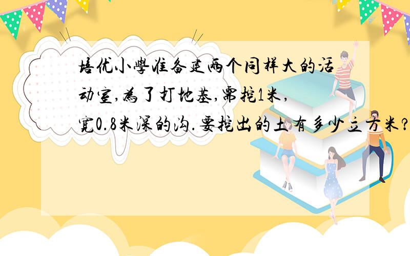 培优小学准备建两个同样大的活动室,为了打地基,需挖1米,宽0.8米深的沟.要挖出的土有多少立方米?培优小学准备建两个同样大的活动室(地基的形状如图中阴影部分),为了打地基,需挖1米,宽0.8