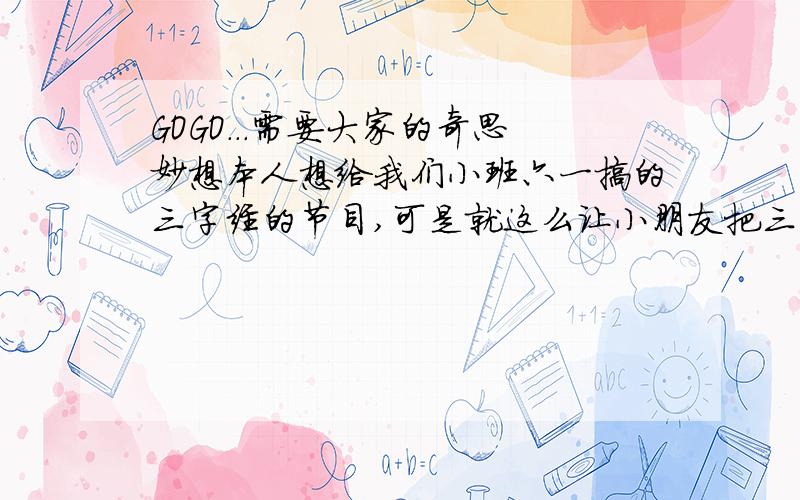 GOGO...需要大家的奇思妙想本人想给我们小班六一搞的三字经的节目,可是就这么让小朋友把三字经背下来有点无聊和无趣,该以一个什么样的形式把这个节目弄的更好看呢?要考虑小朋友的能力