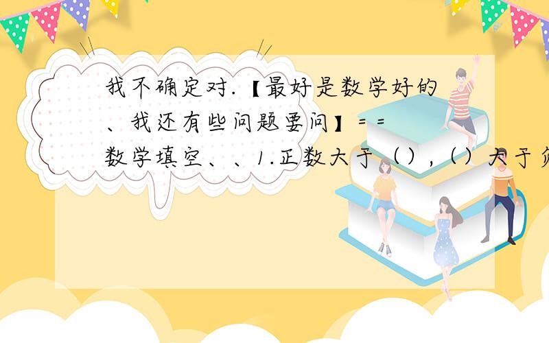 我不确定对.【最好是数学好的、我还有些问题要问】= = 数学填空、、1.正数大于（）,（）大于负数,正数大于（）.（填0、正数、或负数）= = 1.下列各组数中,互为相反数的有（）A.丨-5分之4