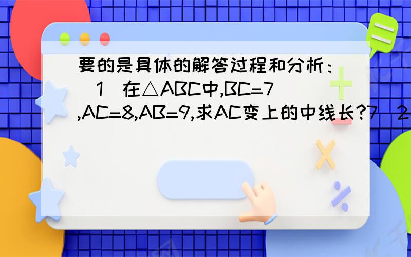 要的是具体的解答过程和分析：（1）在△ABC中,BC=7,AC=8,AB=9,求AC变上的中线长?7（2）在△ABC中,a+b=6,cosC=1/2,求三角形周长的最小值.9还有到类似于第（2）题的最后是问三角形面积的最大值吧～