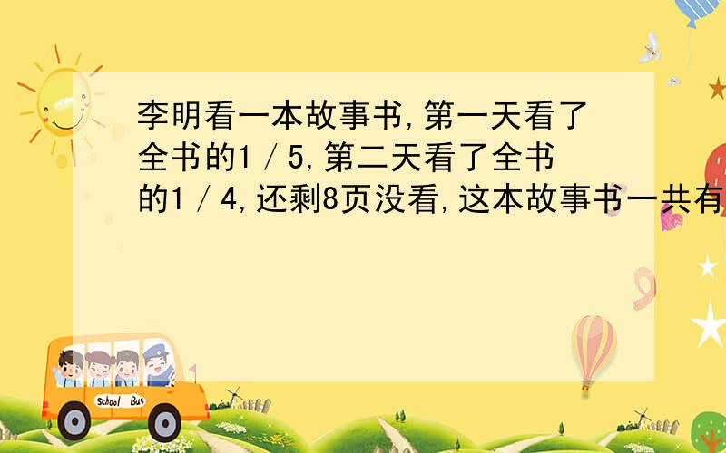 李明看一本故事书,第一天看了全书的1／5,第二天看了全书的1／4,还剩8页没看,这本故事书一共有多少页?