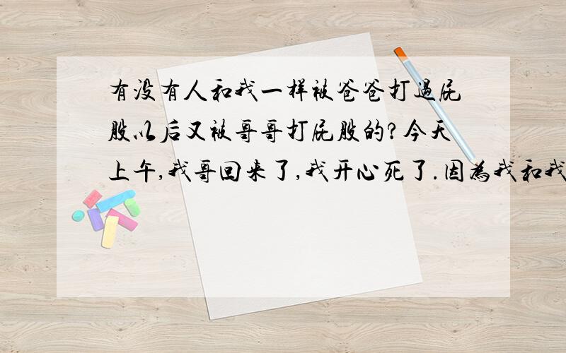 有没有人和我一样被爸爸打过屁股以后又被哥哥打屁股的?今天上午,我哥回来了,我开心死了.因为我和我哥关系很好的,小时候我被我爸打屁股的时候,他还帮我上过药呢,现在他上高二,基本上