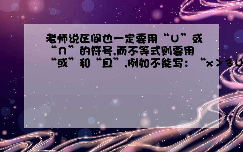 老师说区间也一定要用“∪”或“∩”的符号,而不等式则要用“或”和“且”,例如不能写：“x＞3∪x＜-3”难道区间也是集合么,那为啥学集合几种表示方法时没讲区间?