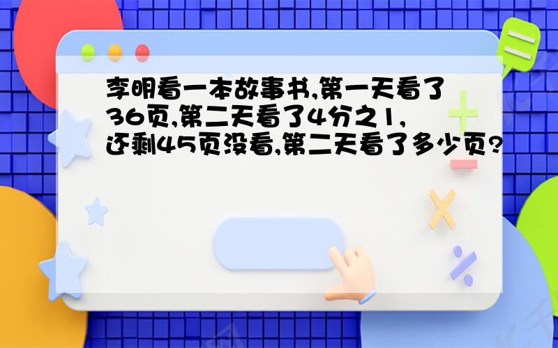 李明看一本故事书,第一天看了36页,第二天看了4分之1,还剩45页没看,第二天看了多少页?