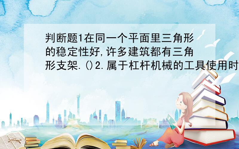 判断题1在同一个平面里三角形的稳定性好,许多建筑都有三角形支架.()2.属于杠杆机械的工具使用时都省力.()