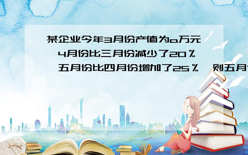 某企业今年3月份产值为a万元,4月份比三月份减少了20％,五月份比四月份增加了25％,则五月份产值为多少万元