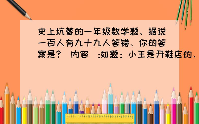 史上坑爹的一年级数学题、据说一百人有九十九人答错、你的答案是?[内容]:如题：小王是开鞋店的、一双鞋进货价20元、小王售价30元、有个顾客找小王买了一双鞋、拿给小王50元、小王没零