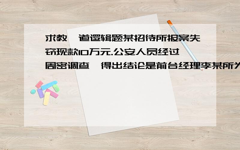 求教一道逻辑题某招待所报案失窃现款10万元.公安人员经过周密调查,得出结论是前台经理李某所为.所长说：“这是不可能的.”公安人员说：“当所有其他可能性都被排除了,剩下的可能性不