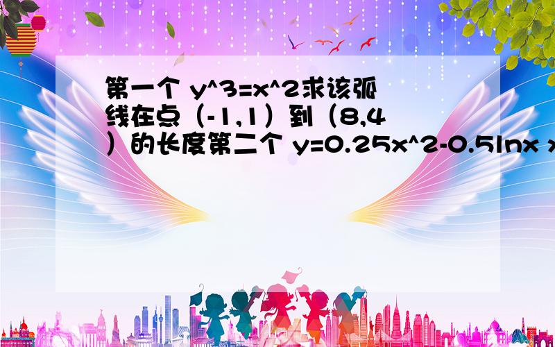 第一个 y^3=x^2求该弧线在点（-1,1）到（8,4）的长度第二个 y=0.25x^2-0.5lnx x大于等于2小于等于1把这个函数沿y轴旋转一圈 求这个函数所画出的表面积第三个 求y=ln( 1-x^2) x小于等于0.5大于等于0时