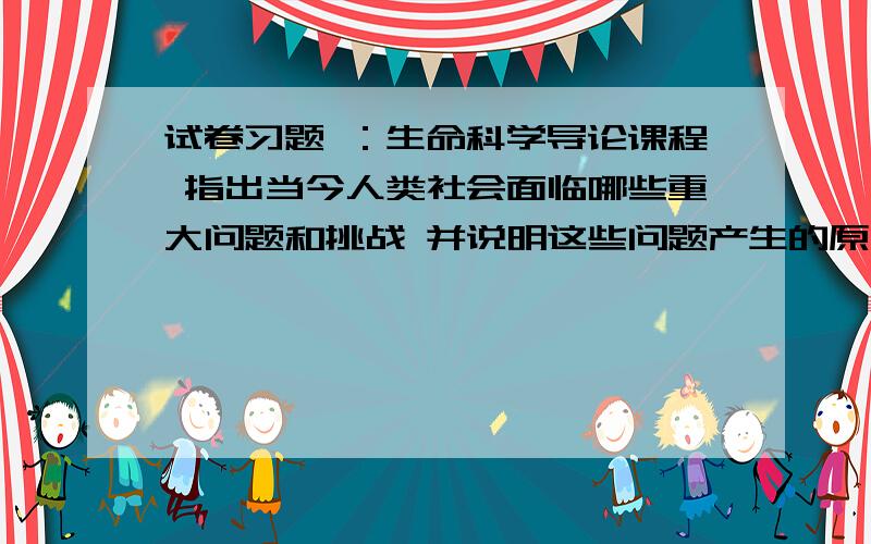 试卷习题 ：生命科学导论课程 指出当今人类社会面临哪些重大问题和挑战 并说明这些问题产生的原因和解决办