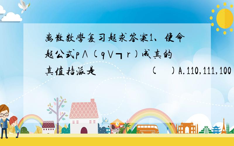 离散数学复习题求答案1、使命题公式p∧(q∨┓r)成真的真值指派是                    (   )A.110,111,100        B.110,101,011   C.所有指派            D.无2、设G=为无向图(4,8),则G一定是                       (   )