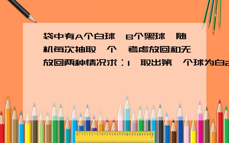 袋中有A个白球,B个黑球,随机每次抽取一个,考虑放回和无放回两种情况求：1,取出第一个球为白2,取出a+b个球中,恰有a白b黑（a〈A,b〈B）越快越好,最好写出思路