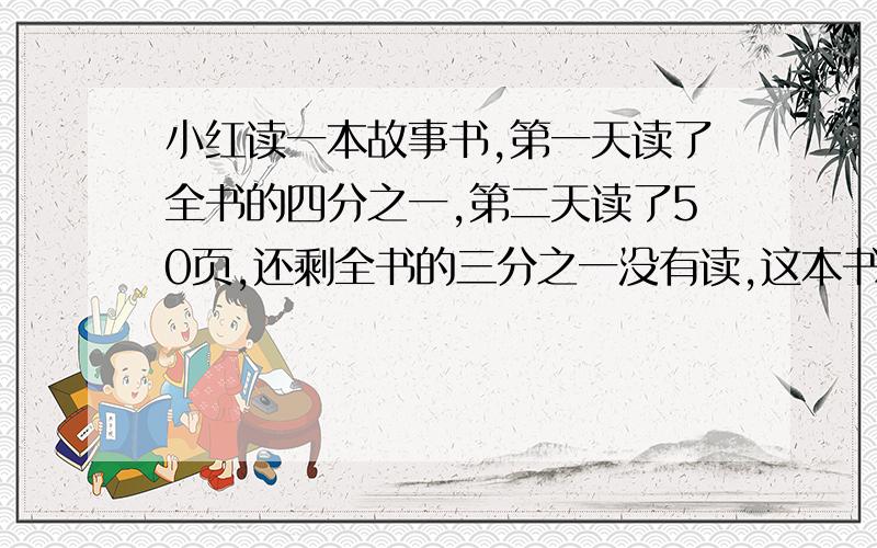 小红读一本故事书,第一天读了全书的四分之一,第二天读了50页,还剩全书的三分之一没有读,这本书多少页