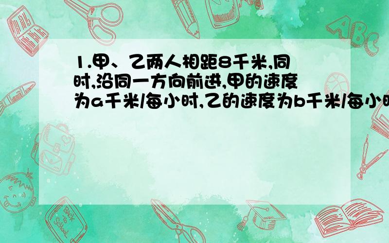 1.甲、乙两人相距8千米,同时,沿同一方向前进,甲的速度为a千米/每小时,乙的速度为b千米/每小时,（a>b）则甲追上乙需要几小时?2.已知矩形的长为a,宽为b,若它的长,宽都增加原来的10%,则矩形的