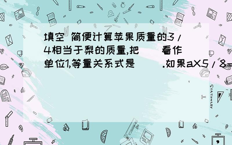 填空 简便计算苹果质量的3/4相当于梨的质量,把（）看作单位1,等量关系式是（ ）.如果aX5/8=bX3/2=cX1,那么a,b,c这三个数中,最大的一个数是（）,最小的一个数是（）36X3/4X3/4X63+3/4=一个三角形的