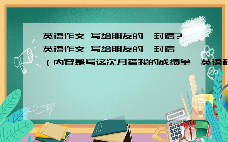 英语作文 写给朋友的一封信?英语作文 写给朋友的一封信,（内容是写这次月考我的成绩单,英语和物理考的很糟糕,