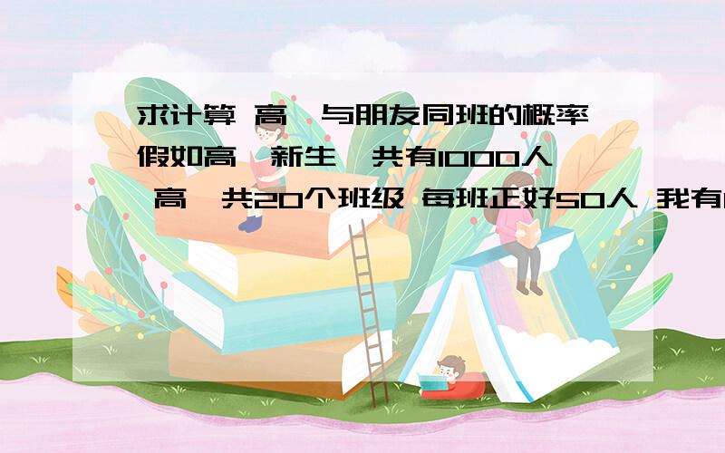 求计算 高一与朋友同班的概率假如高一新生一共有1000人 高一共20个班级 每班正好50人 我有14个朋友请问 1.我与朋友在同一个班级的概率是多少?2.我与任意一个朋友 在同一个班级的概率是多