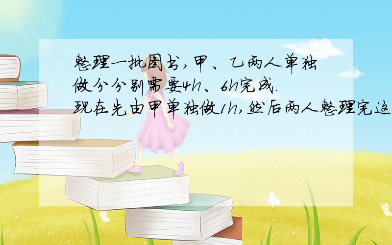 整理一批图书,甲、乙两人单独做分分别需要4h、6h完成.现在先由甲单独做1h,然后两人整理完这批图书,那么