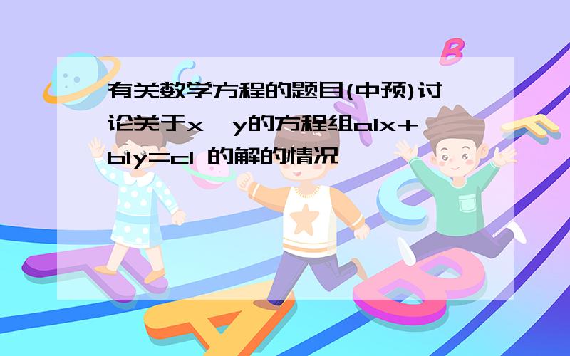 有关数学方程的题目(中预)讨论关于x、y的方程组a1x+b1y=c1 的解的情况                    a2x+b2y=c2a1x+b1y=c1 a2x+b2y=c2上面二个是二元一次方程组