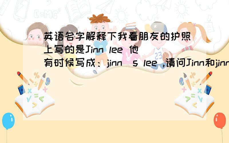 英语名字解释下我看朋友的护照上写的是Jinn lee 他有时候写成：jinn`s lee ,请问Jinn和jinn`s有什么区别 为什么要那样写?中文名：叫李俊