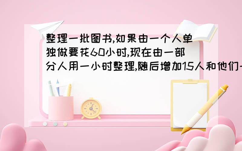 整理一批图书,如果由一个人单独做要花60小时,现在由一部分人用一小时整理,随后增加15人和他们一起又做俩个小时,恰好完成整理工作.假设每个人的工作效率相同,那么先安排整理的人员有多