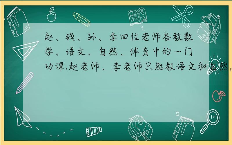 赵、钱、孙、李四位老师各教数学、语文、自然、体育中的一门功课.赵老师、李老师只能教语文和自然；钱老师只能教数学或体育；孙老师能教数学、语文或自然.请问：这四人中只能派谁