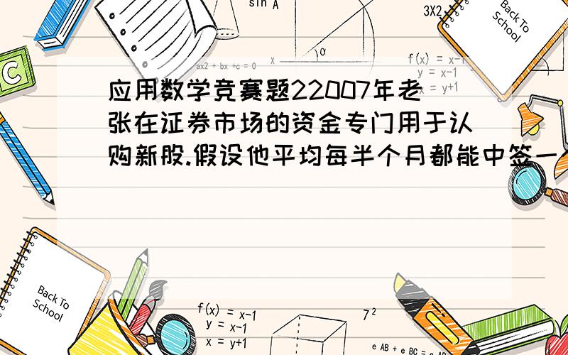 应用数学竞赛题22007年老张在证券市场的资金专门用于认购新股.假设他平均每半个月都能中签一个新股且总能在下次认购之前以不低于原价250%的价格将原始股卖出获利,并将资金用于下次新