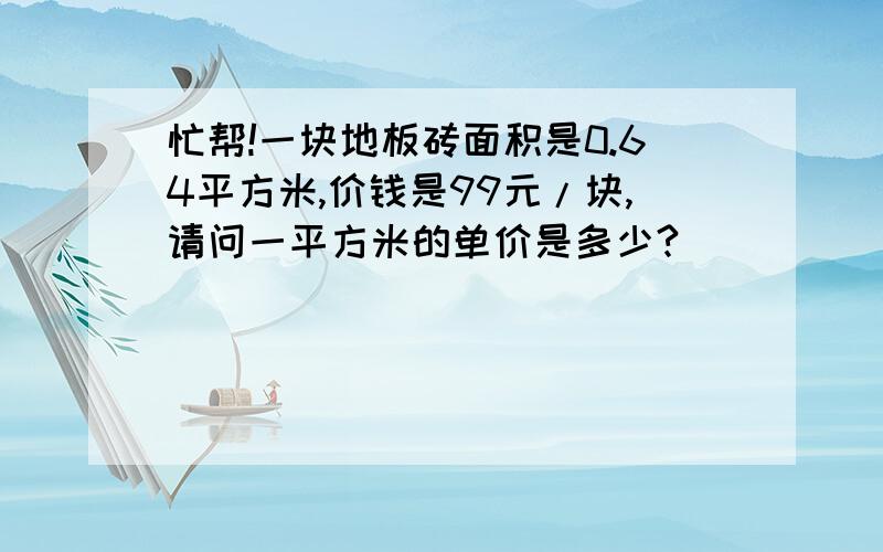 忙帮!一块地板砖面积是0.64平方米,价钱是99元/块,请问一平方米的单价是多少?