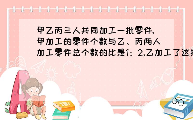 甲乙丙三人共同加工一批零件,甲加工的零件个数与乙、丙两人加工零件总个数的比是1：2,乙加工了这批零件总个数的的4分之1,甲、乙两人共加工了105个,这批零件一共有多少个?