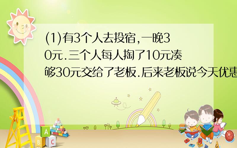 (1)有3个人去投宿,一晚30元.三个人每人掏了10元凑够30元交给了老板.后来老板说今天优惠只要25元就够了,拿出5元命令服务生退还给他们,服务生偷偷藏起了2元,然后,把剩下的3元钱分给了那三个