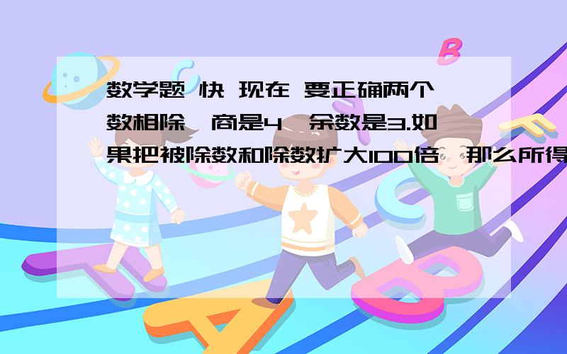 数学题 快 现在 要正确两个数相除,商是4,余数是3.如果把被除数和除数扩大100倍,那么所得的商是（  ）,余数是（   ）  比较大小如果a+0.5=b-0.5,那么a（  ）b如果c*0.5=d/0.5（c,d=/0）,那么c（  ）d要