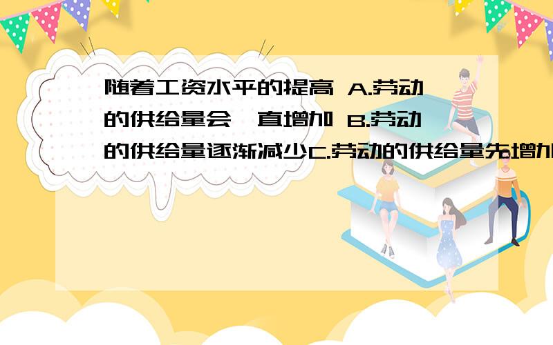 随着工资水平的提高 A.劳动的供给量会一直增加 B.劳动的供给量逐渐减少C.劳动的供给量先增加,但工资提高到一定水平后,劳动的供给不仅不会增加反而减少D.劳动的供给量增加到一定程度后